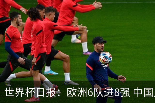 世界杯日报：欧洲6队进8强 中国足协辟谣“拒佛得角友谊赛邀请”