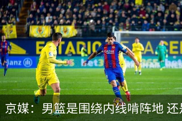 京媒：男篮是围绕内线啃阵地 还是机动灵活保持速度之间骑虎难下
