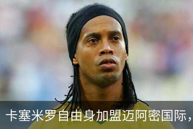 卡塞米罗自由身加盟迈阿密国际，联手梅西