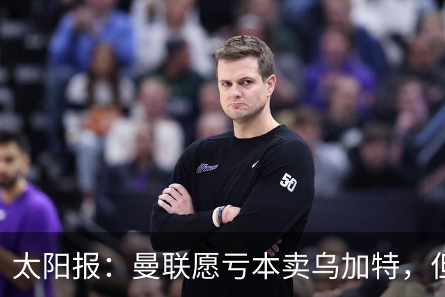 太阳报：曼联愿亏本卖乌加特，但为避免进一步贬值并没有到处兜售