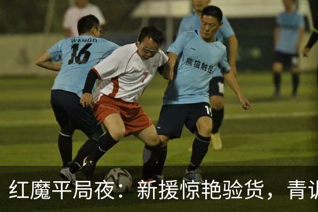 红魔平局夜：新援惊艳验货，青训隐忧浮现