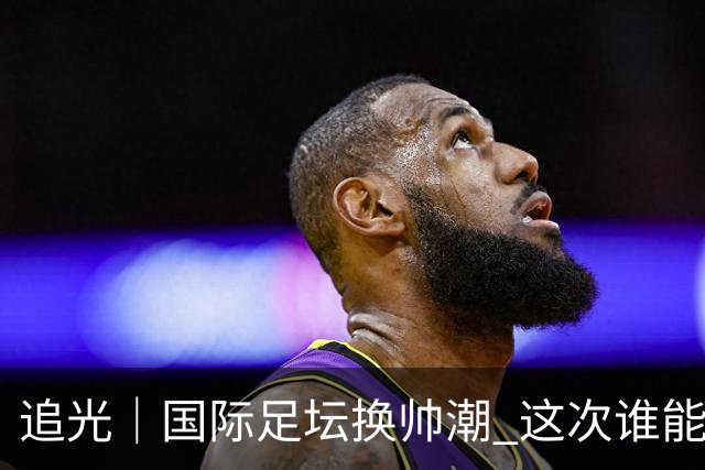 追光｜国际足坛换帅潮 这次谁能押对宝？