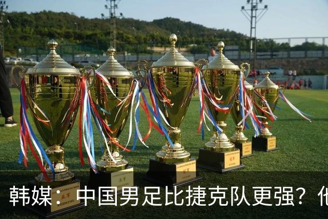 韩媒：中国男足比捷克队更强？他们在这种对抗下恐怕完全不适应