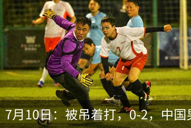 7月10日：被吊着打，0-2，中国男足输了，踢得死气沉沉，这样踢世界杯没戏