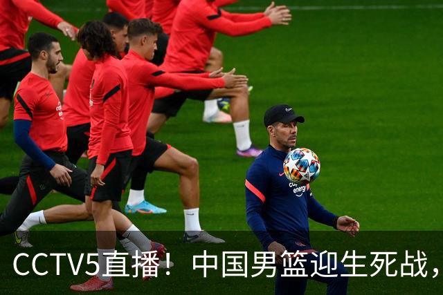 CCTV5直播！中国男篮迎生死战，全华班PK2大归化，输球将无缘世界杯