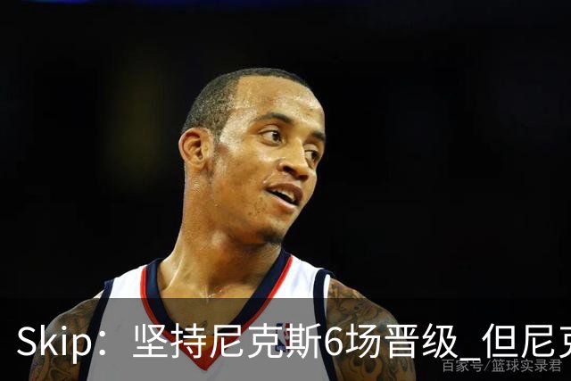 Skip：坚持尼克斯6场晋级 但尼克斯有崩盘的基因&骑士1-3翻盘过